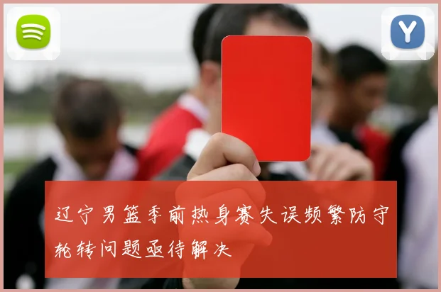 辽宁男篮季前热身赛失误频繁防守轮转问题亟待解决