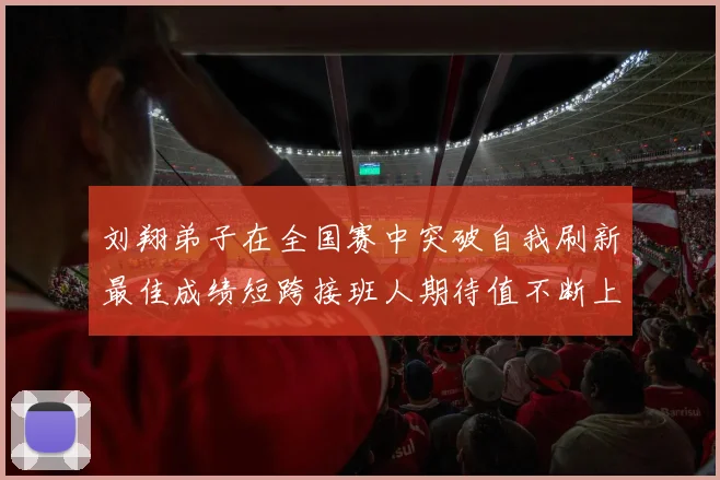 刘翔弟子在全国赛中突破自我刷新最佳成绩短跨接班人期待值不断上升